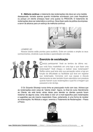 9 – Melhoria contínua: o tratamento das reclamações não deve ser uma medida
desesperada, tomada apenas quando incidentes acontecem com mais frequência
ou porque um cliente ameaçou fazer uma queixa no PROCON. O tratamento de
reclamações deve ser sistemático e contínuo. Deve fazer parte da política da empresa
e servir de alicerce para um esforço de melhoria contínua.
LEMBRE-SE:
Nossos tutores estão prontos para auxiliá-lo. Entre em contato e amplie os seus
conhecimentos, dividindo suas dúvidas e aprendizado com eles.
Exercício de socialização
Caro(a) participante! Você se lembra da última vez
que você ficou insatisfeito em uma loja e quis fazer uma
reclamação? Você chegou a realizar essa reclamação?
Reflita sobre qual teria sido sua percepção sobre a loja em
função da dificuldade ou facilidade que teve em registrar
sua reclamação. Converse com sua equipe e discuta
abertamente se eles também foram atendidos com presteza
quando fizeram suas reclamações e qual foi a imagem que
passaram a ter da loja.
O Sr. Eduardo Silvarejo nunca tinha se preocupado muito com isso. Achava que
as reclamações eram coisa de “cliente chato”. Agora, no final do curso Atendimento
ao Cliente, ele está tendo várias ideias para atender os clientes quando forem
reclamar de alguma coisa. Uma delas é criar um e-mail específico para reclamações
e sugestões que ele mesmo responderá. Essa, certamente, é uma forma de receber
as reclamações. No Módulo a seguir, veremos o Tratamento de Reclamações – Passo
a Passo.
Conteúdo – Diretrizes parao Tratamento de Reclamações Módulo 1 – Os Nove Princípios para o Tratamento de Reclamações 61
 