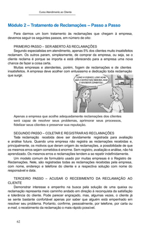 Curso Atendimento ao Cliente
Módulo 2 – Tratamento de Reclamações – Passo a Passo
Para darmos um bom tratamento às reclamações que chegam à empresa,
devemos seguir os seguintes passos, em número de oito:
PRIMEIRO PASSO – SER ABERTO ÀS RECLAMAÇÕES
Segundo especialistas em atendimento, apenas 5% dos clientes muito insatisfeitos
reclamam. Os outros param, simplesmente, de comprar da empresa, ou seja, se o
cliente reclama é porque se importa e está oferecendo para a empresa uma nova
chance de fazer a coisa certa.
Muitas empresas e atendentes, porém, fogem de reclamações e de clientes
insatisfeitos. A empresa deve acolher com entusiasmo e dedicação toda reclamação
que surgir.
Apenas a empresa que acolhe adequadamente reclamações dos clientes
será capaz de resolver seus problemas, aprimorar seus processos,
fidelizar seus clientes e preservar sua reputação.
SEGUNDO PASSO – COLETAR E REGISTRARAS RECLAMAÇÕES
Toda reclamação recebida deve ser devidamente registrada para avaliação
e análise futura. Quando uma empresa não registra as reclamações recebidas e,
principalmente, os motivos que deram origem às reclamações, a possibilidade de que
os mesmos erros sejam cometidos é enorme. Sem registro, avaliação e análise, não há
aprendizado. Os mesmos erros e reclamações tendem a se repetir indefinidamente.
Um modelo comum de formulário usado por muitas empresas é o Registro de
Reclamações. Nele, são registradas todas as reclamações recebidas pela empresa,
com nome, endereço e telefone do cliente e a respectiva solução com nome do
responsável e data.
TERCEIRO PASSO – ACUSAR O RECEBIMENTO DA RECLAMAÇÃO AO
CLIENTE
Demonstrar interesse e empenho na busca pela solução de uma queixa ou
reclamação representa meio caminho andado em direção à reconquista da satisfação
e tolerância do cliente. Pode parecer engraçado, mas, algumas vezes, o cliente já
se sente bastante confortável apenas por saber que alguém está empenhado em
resolver seu problema. Portanto, confirme, pessoalmente, por telefone, por carta ou
e-mail, o recebimento da reclamação o mais rápido possível.
62
 