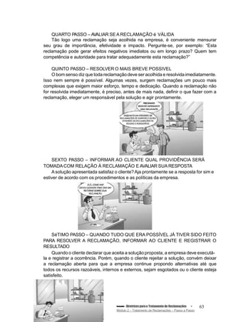 QUARTO PASSO – AVALIAR SE A RECLAMAÇÃO é VÁLIDA
Tão logo uma reclamação seja acolhida na empresa, é conveniente mensurar
seu grau de importância, efetividade e impacto. Pergunte-se, por exemplo: “Esta
reclamação pode gerar efeitos negativos imediatos ou em longo prazo? Quem tem
competência e autoridade para tratar adequadamente esta reclamação?”
QUINTO PASSO – RESOLVER O MAIS BREVE POSSIVEL
O bom senso diz que toda reclamação deve ser acolhida e resolvida imediatamente.
Isso nem sempre é possível. Algumas vezes, surgem reclamações um pouco mais
complexas que exigem maior esforço, tempo e dedicação. Quando a reclamação não
for resolvida imediatamente, é preciso, antes de mais nada, definir o que fazer com a
reclamação, eleger um responsável pela solução e agir prontamente.
SEXTO PASSO – INFORMAR AO CLIENTE QUAL PROVIDÊNCIA SERÁ
TOMADACOM RELAÇÃO À RECLAMAÇÃO E AVALIAR SUA RESPOSTA
Asolução apresentada satisfaz o cliente?Aja prontamente se a resposta for sim e
estiver de acordo com os procedimentos e as políticas da empresa.
SéTIMO PASSO – QUANDO TUDO QUE ERA POSSÍVEL JÁ TIVER SIDO FEITO
PARA RESOLVER A RECLAMAÇÃO, INFORMAR AO CLIENTE E REGISTRAR O
RESULTADO
Quando o cliente declarar que aceita a solução proposta, a empresa deve executá-
la e registrar a ocorrência. Porém, quando o cliente rejeitar a solução, convém deixar
a reclamação aberta para que a empresa continue propondo alternativas até que
todos os recursos razoáveis, internos e externos, sejam esgotados ou o cliente esteja
satisfeito.
Conteúdo – Diretrizesparao Tratamento de Reclamações
Módulo 2 – Tratamento de Reclamações – Passo a Passo
63
 