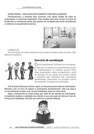 Curso Atendimento ao Cliente
OITAVO PASSO – ANALISAR CRITICAMENTE COM REGULARIDADE
Periodicamente, a empresa deve promover uma rápida análise de todas as
reclamações e ocorrências registradas. Essa análise deve estar focada na busca de
tendências ou ocorrências óbvias que possam ser corrigidas para evitar reincidências
e melhorar os procedimentos internos.
LEMBRE-SE:
Há uma equipe de tutores disponível para ajudá-lo também neste momento. Não
deixe de contatá-los.
Exercício de socialização
Caro(a) participante! Converse com sua equipe
e veja como os passos que apresentamos podem
ser implementados na empresa quando forem
feitas reclamações. Avalie competências e perfil
de pessoas de sua equipe que possam passar
a responder pelo tratamento das reclamações
apresentadas. Desenvolva um processo interno
de tratamento e solução de reclamações.
O Sr. Eduardo Silvarejo conhece, agora, os oito passos para tratar as reclamações.
Resolveu criar um livro de registro e acompanhar periodicamente. Veja que esse é
um procedimento simples, mas, se bem trabalhado, pode ser muito eficaz.
Agora, mostraremos ao nosso amigo que, além de dar atenção às reclamações,
é importante analisar a satisfação dos clientes e que isso pode ser feito por meio da
Pesquisa de Satisfação. Será isto que veremos no próximo Módulo.
64 Conteúdo – Diretrizes parao Tratamento de Reclamações Módulo 2 – Tratamento de Reclamações – Passo a Passo
 