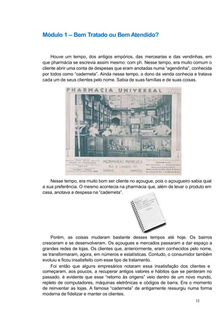 Módulo 1 – Bem Tratado ou Bem Atendido?
Houve um tempo, dos antigos empórios, das mercearias e das vendinhas, em
que pharmácia se escrevia assim mesmo: com ph. Nesse tempo, era muito comum o
cliente abrir uma conta de despesas que eram anotadas numa “agendinha”, conhecida
por todos como “caderneta”. Ainda nesse tempo, o dono da venda conhecia e tratava
cada um de seus clientes pelo nome. Sabia de suas famílias e de suas coisas.
Nesse tempo, era muito bom ser cliente no açougue, pois o açougueiro sabia qual
a sua preferência. O mesmo acontecia na pharmácia que, além de levar o produto em
casa, anotava a despesa na “caderneta”.
Porém, as coisas mudaram bastante desses tempos até hoje. Os bairros
cresceram e se desenvolveram. Os açougues e mercados passaram a dar espaço a
grandes redes de lojas. Os clientes que, anteriormente, eram conhecidos pelo nome,
se transformaram, agora, em números e estatísticas. Contudo, o consumidor também
evoluiu e ficou insatisfeito com esse tipo de tratamento.
Foi então que alguns empresários notaram essa insatisfação dos clientes e
começaram, aos poucos, a recuperar antigos valores e hábitos que se perderam no
passado. é evidente que esse “retorno às origens” veio dentro de um novo mundo,
repleto de computadores, máquinas eletrônicas e códigos de barra. Era o momento
de reinventar as lojas. A famosa “caderneta” de antigamente ressurgiu numa forma
moderna de fidelizar e manter os clientes.
11
 