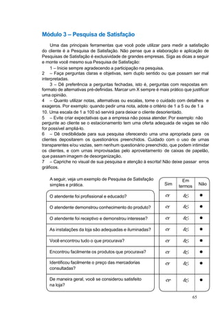 A seguir, veja um exemplo de Pesquisa de Satisfação
simples e prática.
O atendente foi profissional e educado?
Sim
Em
termos
Não
  
O atendente demonstrou conhecimento do produto?   
O atendente foi receptivo e demonstrou interesse?   
As instalações da loja são adequadas e iluminadas?   
Você encontrou tudo o que procurava?   
Encontrou facilmente os produtos que procurava?   
Identificou facilmente o preço das mercadorias
consultadas?
  
De maneira geral, você se considerou satisfeito
na loja?
  
Módulo 3 – Pesquisa de Satisfação
Uma das principais ferramentas que você pode utilizar para medir a satisfação
do cliente é a Pesquisa de Satisfação. Não pense que a elaboração e aplicação de
Pesquisas de Satisfação é exclusividade de grandes empresas. Siga as dicas a seguir
e monte você mesmo sua Pesquisa de Satisfação:
1 – Inicie sempre agradecendo a participação na pesquisa.
2 – Faça perguntas claras e objetivas, sem duplo sentido ou que possam ser mal
interpretadas.
3 – Dê preferência a perguntas fechadas, isto é, perguntas com respostas em
formato de alternativas pré-definidas. Marcar um X sempre é mais prático que justificar
uma opinião.
4 – Quanto utilizar notas, alternativas ou escalas, tome o cuidado com detalhes e
exageros. Por exemplo: quando pedir uma nota, adote o critério de 1 a 5 ou de 1 a
10. Uma escala de 1 a 100 só servirá para deixar o cliente desorientado.
5 – Evite criar expectativas que a empresa não possa atender. Por exemplo: não
pergunte ao cliente se o estacionamento tem uma oferta adequada de vagas se não
for possível ampliá-lo.
6 – Dê credibilidade para sua pesquisa oferecendo uma urna apropriada para os
clientes depositarem os questionários preenchidos. Cuidado com o uso de urnas
transparentes e/ou vazias, sem nenhum questionário preenchido, que podem intimidar
os clientes, e com urnas improvisadas pelo aproveitamento de caixas de papelão,
que passam imagem de desorganização.
7 – Capriche no visual de sua pesquisa e atenção à escrita! Não deixe passar erros
gráficos.
65
 