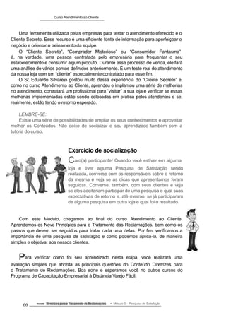 Curso Atendimento ao Cliente
Uma ferramenta utilizada pelas empresas para testar o atendimento oferecido é o
Cliente Secreto. Esse recurso é uma eficiente fonte de informação para aperfeiçoar o
negócio e orientar o treinamento da equipe.
O “Cliente Secreto”, “Comprador Misterioso” ou “Consumidor Fantasma”
é, na verdade, uma pessoa contratada pelo empresário para frequentar o seu
estabelecimento e consumir algum produto. Durante esse processo de venda, ele fará
uma análise de vários pontos definidos anteriormente. É um teste real do atendimento
da nossa loja com um “cliente” especialmente contratado para esse fim.
O Sr. Eduardo Silvarejo gostou muito dessa experiência do “Cliente Secreto” e,
como no curso Atendimento ao Cliente, aprendeu e implantou uma série de melhorias
no atendimento, contratará um profissional para “visitar” a sua loja e verificar se essas
melhorias implementadas estão sendo colocadas em prática pelos atendentes e se,
realmente, estão tendo o retorno esperado.
LEMBRE-SE:
Existe uma série de possibilidades de ampliar os seus conhecimentos e aproveitar
melhor os Conteúdos. Não deixe de socializar o seu aprendizado também com a
tutoria do curso.
Exercício de socialização
Caro(a) participante! Quando você estiver em alguma
loja e tiver alguma Pesquisa de Satisfação sendo
realizada, converse com os responsáveis sobre o retorno
da mesma e veja se as dicas que apresentamos foram
seguidas. Converse, também, com seus clientes e veja
se eles aceitariam participar de uma pesquisa e qual suas
expectativas de retorno e, até mesmo, se já participaram
de alguma pesquisa em outra loja e qual foi o resultado.
Com este Módulo, chegamos ao final do curso Atendimento ao Cliente.
Aprendemos os Nove Princípios para o Tratamento das Reclamações, bem como os
passos que devem ser seguidos para tratar cada uma delas. Por fim, verificamos a
importância de uma pesquisa de satisfação e como podemos aplicá-la, de maneira
simples e objetiva, aos nossos clientes.
Para verificar como foi seu aprendizado nesta etapa, você realizará uma
avaliação simples que aborda as principais questões do Conteúdo Diretrizes para
o Tratamento de Reclamações. Boa sorte e esperamos você no outros cursos do
Programa de Capacitação Empresarial à Distância Varejo Fácil.
66 Conteúdo – Diretrizes parao Tratamento de Reclamações Módulo 3 – Pesquisa de Satisfação
 