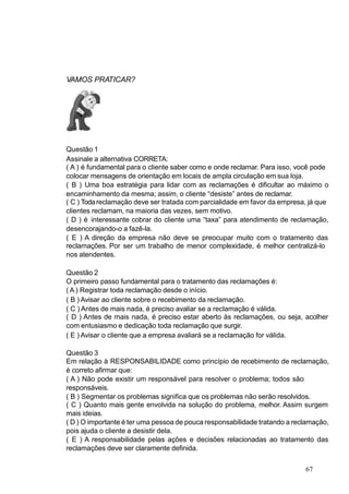 VAMOS PRATICAR?
Questão 1
Assinale a alternativa CORRETA:
( A ) é fundamental para o cliente saber como e onde reclamar. Para isso, você pode
colocar mensagens de orientação em locais de ampla circulação em sua loja.
( B ) Uma boa estratégia para lidar com as reclamações é dificultar ao máximo o
encaminhamento da mesma; assim, o cliente “desiste” antes de reclamar.
( C ) Todareclamação deve ser tratada com parcialidade em favor da empresa, já que
clientes reclamam, na maioria das vezes, sem motivo.
( D ) é interessante cobrar do cliente uma “taxa” para atendimento de reclamação,
desencorajando-o a fazê-la.
( E ) A direção da empresa não deve se preocupar muito com o tratamento das
reclamações. Por ser um trabalho de menor complexidade, é melhor centralizá-lo
nos atendentes.
Questão 2
O primeiro passo fundamental para o tratamento das reclamações é:
( A ) Registrar toda reclamação desde o início.
( B ) Avisar ao cliente sobre o recebimento da reclamação.
( C ) Antes de mais nada, é preciso avaliar se a reclamação é válida.
( D ) Antes de mais nada, é preciso estar aberto às reclamações, ou seja, acolher
com entusiasmo e dedicação toda reclamação que surgir.
( E ) Avisar o cliente que a empresa avaliará se a reclamação for válida.
Questão 3
Em relação à RESPONSABILIDADE como princípio de recebimento de reclamação,
é correto afirmar que:
( A ) Não pode existir um responsável para resolver o problema; todos são
responsáveis.
( B ) Segmentar os problemas significa que os problemas não serão resolvidos.
( C ) Quanto mais gente envolvida na solução do problema, melhor. Assim surgem
mais ideias.
( D ) O importante é ter uma pessoa de pouca responsabilidade tratando a reclamação,
pois ajuda o cliente a desistir dela.
( E ) A responsabilidade pelas ações e decisões relacionadas ao tratamento das
reclamações deve ser claramente definida.
67
 