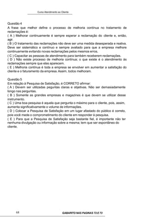 Curso Atendimento ao Cliente
Questão 4
A frase que melhor define o processo de melhoria contínua no tratamento de
reclamações é:
( A ) Melhorar continuamente é sempre esperar a reclamação do cliente e, então,
agir.
( B ) O tratamento das reclamações não deve ser uma medida desesperada e reativa.
Deve ser sistemático e contínuo e sempre avaliado para que a empresa melhore
continuamente evitando novas reclamações pelos mesmos erros.
( C ) Capacitar as pessoas de atendimento para também receberem reclamações.
( D ) Não existe processo de melhoria contínua; o que existe é o atendimento às
reclamações sempre que elas aparecem.
( E ) Melhoria contínua é toda a empresa se envolver em aumentar a satisfação do
cliente e o faturamento da empresa.Assim, todos melhoram.
Questão 5
Em relação à Pesquisa de Satisfação, é CORRETO afirmar:
( A ) Devem ser utilizadas peguntas claras e objetivas. Não ser demasiadamente
longo nas perguntas.
( B ) Somente as grandes empresas e magazines é que devem se utilizar desse
instrumento.
( C ) Uma boa pesquisa é aquela que pergunta o máximo para o cliente, pois, assim,
aumenta significativamente o volume de informações.
( D ) Colocar a Pesquisa de Satisfação em um lugar afastado do público é correto,
pois você mede o comprometimento do cliente em responder à pesquisa.
( E ) Para que a Pesquisa de Satisfação seja bastante fiel, é importante não ter
nenhuma divulgação ou informação sobre a mesma; tem que ser espontâneo do
cliente.
68 GABARITO NAS PáGINAS 72 E 73
 