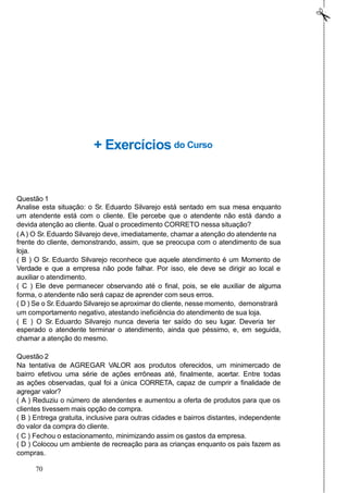 + Exercícios do Curso
Questão 1
Analise esta situação: o Sr. Eduardo Silvarejo está sentado em sua mesa enquanto
um atendente está com o cliente. Ele percebe que o atendente não está dando a
devida atenção ao cliente. Qual o procedimento CORRETO nessa situação?
( A) O Sr. Eduardo Silvarejo deve, imediatamente, chamar a atenção do atendente na
frente do cliente, demonstrando, assim, que se preocupa com o atendimento de sua
loja.
( B ) O Sr. Eduardo Silvarejo reconhece que aquele atendimento é um Momento de
Verdade e que a empresa não pode falhar. Por isso, ele deve se dirigir ao local e
auxiliar o atendimento.
( C ) Ele deve permanecer observando até o final, pois, se ele auxiliar de alguma
forma, o atendente não será capaz de aprender com seus erros.
( D ) Se o Sr. Eduardo Silvarejo se aproximar do cliente, nesse momento, demonstrará
um comportamento negativo, atestando ineficiência do atendimento de sua loja.
( E ) O Sr. Eduardo Silvarejo nunca deveria ter saído do seu lugar. Deveria ter
esperado o atendente terminar o atendimento, ainda que péssimo, e, em seguida,
chamar a atenção do mesmo.
Questão 2
Na tentativa de AGREGAR VALOR aos produtos oferecidos, um minimercado de
bairro efetivou uma série de ações errôneas até, finalmente, acertar. Entre todas
as ações observadas, qual foi a única CORRETA, capaz de cumprir a finalidade de
agregar valor?
( A ) Reduziu o número de atendentes e aumentou a oferta de produtos para que os
clientes tivessem mais opção de compra.
( B ) Entrega gratuita, inclusive para outras cidades e bairros distantes, independente
do valor da compra do cliente.
( C ) Fechou o estacionamento, minimizando assim os gastos da empresa.
( D ) Colocou um ambiente de recreação para as crianças enquanto os pais fazem as
compras.
70
 