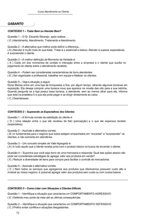 Curso Atendimento ao Cliente
GABARITO
CONTEÚDO 1 – Tratar Bem ou Atender Bem?
Questão 1 – O Sr. Eduardo Silvarejo, após realizar...
( E ) Atendimento, Atendimento, Tratamento e Atendimento.
Questão 2 – A alternativa que melhor pode definir a diferença...
( A ) Atender é muito mais do que tratar. Tratar é o essencial e básico. Atender é superar expectativas,
é surpreender o cliente.
Questão 3 – A melhor definição de Momento da Verdade é:
( A ) Cada um dos momentos de contato e interação entre a empresa e o cliente que auxilia no
julgamento do cliente sobre o atendimento recebido.
Questão 4 – Podem ser consideradas características de bons atendentes:
( E ) Ser organizado e profissional, trabalhar em equipe e fidelizar os clientes.
Questão 5 – Veja a situação a seguir:
Dona Marisa entra em uma loja de brinquedos e fica, por algum tempo, olhando algumas bonecas em
exposição. Ela deseja comprar uma boneca nova que aparece na novela das oito para a sua netinha.
Quando pergunta se a loja possui essa boneca, a atendente, sem ao menos olhar para ela, informa
que está na prateleira 5 e que ela pode pegar e se dirigir diretamente ao caixa.
( C ) Desinteresse.
CONTEÚDO 2 – Superando as Expectativas dos Clientes
Questão 1 – A fórmula correta da satisfação do cliente é:
( D ) Uma relação entre o que ele recebeu de fato (percepção) e o que ele esperava receber
(expectativa).
Questão 2 – Assinale a alternativa correta:
( B ) é fundamental para o negócio que todos estejam empenhados em “encantar” e “surpreender” os
clientes, e não somente em atendê-los.
Questão 3 – Um conceito simples de Valor Agregado é:
( A ) é tudo aquilo que o cliente recebe junto com o produto básico na busca de encantar o cliente.
Questão 4 – Suponha que você seja dono de uma mercearia e responda: Qual das ações abaixo não
pode ser considerada estratégias de agregar valor aos produtos em venda?
( E ) Reduzir a diversidade de itens para compra para facilitar o controle de mercadorias.
Questão 5 – Assinale a alternativa correta:
( C ) Nem todos os serviços que agregamos aos produtos que oferecemos possuem custo alto e
inviável ao nosso negócio. é possível agregar valor aos produtos sem custo ou com custos baixos.
CONTEÚDO 3 – Como Lidar com Situações e Clientes Difíceis
Questão 1 – Identifique a situação que caracteriza um COMPORTAMENTO AGRESSIVO:
( E ) Defendo meu ponto de vista até as ultimas consequências.
Questão 2 – Identifique a situação que caracteriza um COMPORTAMENTO DEFENSIVO:
( C ) Prefiro evitar conflitos e situações desgastantes.
72
 