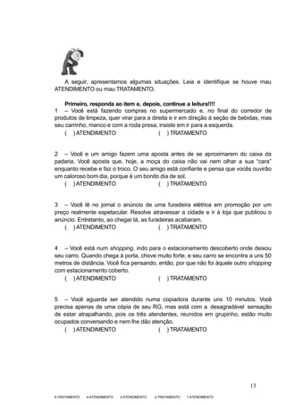 1-ATENDIMENTO
2-TRATAMENTO
3-ATENDIMENTO
4-ATENDIMENTO
5-TRATAMENTO
A seguir, apresentamos algumas situações. Leia e identifique se houve mau
ATENDIMENTO ou mau TRATAMENTO.
Primeiro, responda ao item e, depois, continue a leitura!!!!
1 – Você está fazendo compras no supermercado e, no final do corredor de
produtos de limpeza, quer virar para a direita e ir em direção à seção de bebidas, mas
seu carrinho, manco e com a roda presa, insiste em ir para a esquerda.
( ) ATENDIMENTO ( ) TRATAMENTO
2 – Você e um amigo fazem uma aposta antes de se aproximarem do caixa da
padaria. Você aposta que, hoje, a moça do caixa não vai nem olhar a sua “cara”
enquanto recebe e faz o troco. O seu amigo está confiante e pensa que vocês ouvirão
um caloroso bom dia, porque é um bonito dia de sol.
( ) ATENDIMENTO ( ) TRATAMENTO
3 – Você lê no jornal o anúncio de uma furadeira elétrica em promoção por um
preço realmente espetacular. Resolve atravessar a cidade e ir à loja que publicou o
anúncio. Entretanto, ao chegar lá, as furadeiras acabaram.
( ) ATENDIMENTO ( ) TRATAMENTO
4 – Você está num shopping, indo para o estacionamento descoberto onde deixou
seu carro. Quando chega à porta, chove muito forte, e seu carro se encontra a uns 50
metros de distância. Você fica pensando, então, por que não foi àquele outro shopping
com estacionamento coberto.
( ) ATENDIMENTO ( ) TRATAMENTO
5 – Você aguarda ser atendido numa copiadora durante uns 10 minutos. Você
precisa apenas de uma cópia de seu RG, mas está com a desagradável sensação
de estar atrapalhando, pois os três atendentes, reunidos em grupinho, estão muito
ocupados conversando e nem lhe dão atenção.
( ) ATENDIMENTO ( ) TRATAMENTO
13
 