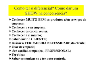 Como ter o diferencialComo ter o diferencial? Como dar um? Como dar um
SHOW na concorrência?SHOW na concorrência?
Conhecer MUITO BEM os produtos e/ou serviços da
empresa;
Conhecer a sua empresa;
Conhecer os concorrentes;
Conhecer a si mesmo;Conhecer a si mesmo;
Saber ouvir o CLIENTE;
Buscar a VERDADEIRA NECESSIDADE do cliente;
Usar de empatia;
Ser cordial, simpático - PROFISSIONAL;
Ter ética;
Saber comunicar-se e ter auto-controle.
 