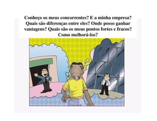 Conheço os meus concorrentes? E a minha empresa?
Quais são diferenças entre eles? Onde posso ganhar
vantagens? Quais são os meus pontos fortes e fracos?
Como melhorá-los?
 