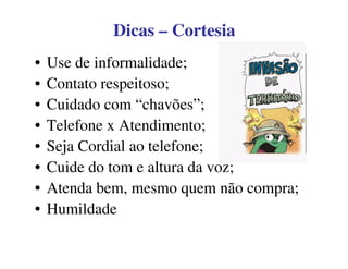 DicasDicas –– CortesiaCortesia
• Use de informalidade;
• Contato respeitoso;
• Cuidado com “chavões”;
• Telefone x Atendimento;
• Seja Cordial ao telefone;
• Cuide do tom e altura da voz;
• Atenda bem, mesmo quem não compra;
• Humildade
 