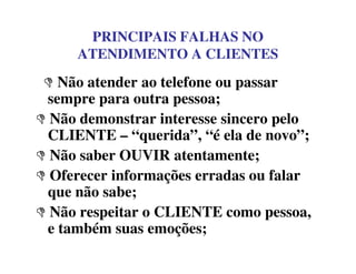 PRINCIPAIS FALHAS NO
ATENDIMENTO A CLIENTES
Não atender ao telefone ou passar
sempre para outra pessoa;
Não demonstrar interesse sincero pelo
CLIENTE – “querida”, “é ela de novo”;CLIENTE – “querida”, “é ela de novo”;
Não saber OUVIR atentamente;
Oferecer informações erradas ou falar
que não sabe;
Não respeitar o CLIENTE como pessoa,
e também suas emoções;
 