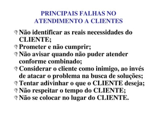PRINCIPAIS FALHAS NO
ATENDIMENTO A CLIENTES
Não identificar as reais necessidades do
CLIENTE;
Prometer e não cumprir;
Não avisar quando não puder atender
conforme combinado;conforme combinado;
Considerar o cliente como inimigo, ao invés
de atacar o problema na busca de soluções;
Tentar adivinhar o que o CLIENTE deseja;
Não respeitar o tempo do CLIENTE;
Não se colocar no lugar do CLIENTE.
 