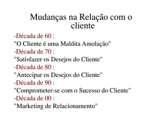 Mudanças na Relação com oMudanças na Relação com o
clientecliente
--Década de 60 :Década de 60 :
"O Cliente é uma Maldita Amolação""O Cliente é uma Maldita Amolação"
--Década de 70 :Década de 70 :
"Satisfazer os Desejos do Cliente""Satisfazer os Desejos do Cliente""Satisfazer os Desejos do Cliente""Satisfazer os Desejos do Cliente"
--Década de 80 :Década de 80 :
"Antecipar os Desejos do Cliente""Antecipar os Desejos do Cliente"
--Década de 90 :Década de 90 :
"Comprometer"Comprometer--se com o Sucesso do Cliente"se com o Sucesso do Cliente"
--Década de 00 :Década de 00 :
"Marketing de Relacionamento""Marketing de Relacionamento"
 