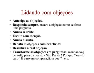 •• Antecipe as objeçõesAntecipe as objeções,,
•• Responda sempreResponda sempre, encara a objeção como se fosse, encara a objeção como se fosse
uma pergunta.uma pergunta.
•• Nunca se irriteNunca se irrite..
•• Escute com atenção.Escute com atenção.
Lidando com objeçõesLidando com objeções
•• Escute com atenção.Escute com atenção.
•• Nunca discutaNunca discuta..
•• RebataRebata as objeçõesas objeções com benefícioscom benefícios..
•• Descubra a real objeçãoDescubra a real objeção..
•• Transforme as objeções em perguntasTransforme as objeções em perguntas, mandando, mandando--aa
de volta para o cliente:de volta para o cliente: -- Não Presta ! Por que ? ouNão Presta ! Por que ? ou -- ÉÉ
caro ! É caro em comparação a que ?., etc.caro ! É caro em comparação a que ?., etc.
 