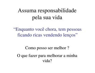 Assuma responsabilidadeAssuma responsabilidade
pela sua vidapela sua vida
“Enquanto você chora, tem pessoas“Enquanto você chora, tem pessoas
ficando ricas vendendo lenços”ficando ricas vendendo lenços”
Como posso ser melhor ?Como posso ser melhor ?
O que fazer para melhorar a minhaO que fazer para melhorar a minha
vida?vida?
ficando ricas vendendo lenços”ficando ricas vendendo lenços”
 