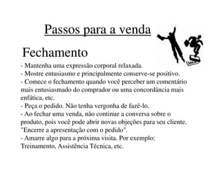 FechamentoFechamento
Passos para a vendaPassos para a venda
- Mantenha uma expressão corporal relaxada.
- Mostre entusiasmo e principalmente conserve-se positivo.
- Comece o fechamento quando você perceber um comentário
mais entusiasmado do comprador ou uma concordância mais
enfática, etc.
- Peça o pedido. Não tenha vergonha de fazê-lo.
- Ao fechar uma venda, não continue a conversa sobre o
produto, pois você pode abrir novas objeções para seu cliente.
"Encerre a apresentação com o pedido".
- Amarre algo para a próxima visita. Por exemplo:
Treinamento, Assistência Técnica, etc.
 