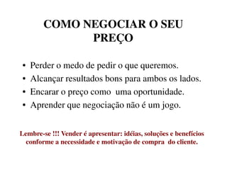 COMO NEGOCIAR O SEUCOMO NEGOCIAR O SEU
PREÇOPREÇO
• Perder o medo de pedir o que queremos.
• Alcançar resultados bons para ambos os lados.
• Encarar o preço como uma oportunidade.• Encarar o preço como uma oportunidade.
• Aprender que negociação não é um jogo.
Lembre-se !!! Vender é apresentar: idéias, soluções e benefícios
conforme a necessidade e motivação de compra do cliente.
 