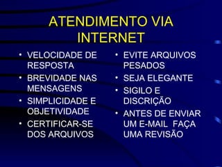ATENDIMENTO VIA INTERNET VELOCIDADE DE RESPOSTA BREVIDADE NAS MENSAGENS SIMPLICIDADE E OBJETIVIDADE CERTIFICAR-SE DOS ARQUIVOS EVITE ARQUIVOS PESADOS SEJA ELEGANTE SIGILO E DISCRIÇÃO ANTES DE ENVIAR UM E-MAIL  FAÇA UMA REVISÃO 