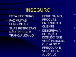 INSEGURO ESTÁ INSEGURO FAZ MUITAS PERGUNTAS SUAS RESPOSTAS NÃO PARECEM TRANQUILIZÁ-LO FIQUE CALMO, PROCURE ENTENDER O CLIENTE DESCREVA A SITUAÇÃO DIZENDO QUE VOCÊ PERCEBE QUE ALGO O PREOCUPA E VOCÊ QUER AJUDÁ-LO 