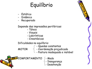 Equilíbrio
- Estático
- Dinâmico
- Recuperado
Depende das impressões periféricas:
- Táteis
- Visuais
- Labirínticas
- Cinestésicas
Dificuldades no equilíbrio:
- Quedas constantes
MOTOR - Coordenação prejudicada
- Postura inadequada e instável
COMPORTAMENTO - Medo
- Insegurança
- Desatenção
 