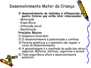 Desenvolvimento Motor da Criança
O desenvolvimento de indivíduo é influenciado por
quatro fatores que estão inter relacionados:
- Maturação
- Experiência .
- Interação social
- Equilibração
Princípios Básicos
1) Sequencia Invariável
2) O desenvolvimento é padronizado e contínuo
3) Fatores genéticos e o ambiente vão regular o
curso do desenvolvimento.
4) A aprendizagem é o resultado da união dos vários
aspectos: Motores, afetivos, cognitivos e sociais.
5) Toda experiência afeta o desenvolvimento
posterior.
 