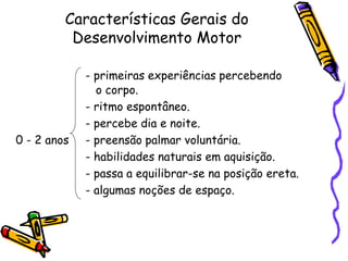 Características Gerais do
Desenvolvimento Motor
- primeiras experiências percebendo
o corpo.
- ritmo espontâneo.
- percebe dia e noite.
0 - 2 anos - preensão palmar voluntária.
- habilidades naturais em aquisição.
- passa a equilibrar-se na posição ereta.
- algumas noções de espaço.
 