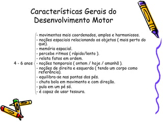 Características Gerais do
Desenvolvimento Motor
- movimentos mais coordenados, amplos e harmoniosos.
- noções espaciais relacionando os objetos ( mais perto do
que).
- memória espacial.
- percebe ritmos ( rápido/lento ).
- relata fatos em ordem.
4 - 6 anos - noções temporais ( ontem / hoje / amanhã ).
- noções de direita e esquerda ( tendo um corpo como
referência).
- equilibra-se nas pontas dos pés.
- chuta bola em movimento e com direção.
- pula em um pé só.
- é capaz de usar tesoura.
 