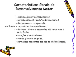Características Gerais do
Desenvolvimento Motor
- combinação entre os movimentos.
- percebe ritmos ( rápido/moderado/lento ).
- dias da semana com precisão
6 - 8 anos - reproduz estruturas rítmicas.
- distingue direita e esquerda ( não tendo mais a
referência).
- estações e meses do ano.
- realiza giros em um pé só.
- permanece nas pontas dos pés de olhos fechados.
 