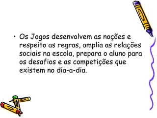 • Os Jogos desenvolvem as noções e
respeito as regras, amplia as relações
sociais na escola, prepara o aluno para
os desafios e as competições que
existem no dia-a-dia.
 
