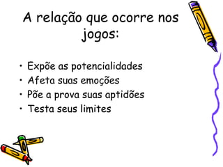 A relação que ocorre nos
jogos:
• Expõe as potencialidades
• Afeta suas emoções
• Põe a prova suas aptidões
• Testa seus limites
 