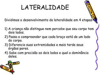 LATERALIDADE
Dividimos o desenvolvimento da lateralidade em 4 etapas:
1) A criança não distingue nem percebe que seu corpo tem
dois lados.
2) Passa a compreender que cada braço está de um lado
do corpo.
3) Diferencia suas extremidades e mais tarde seus
órgãos pares.
4) Sabe com precisão os dois lados e qual a dominância
deles.
 