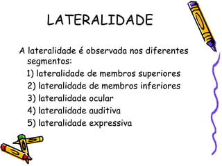 LATERALIDADE
A lateralidade é observada nos diferentes
segmentos:
1) lateralidade de membros superiores
2) lateralidade de membros inferiores
3) lateralidade ocular
4) lateralidade auditiva
5) lateralidade expressiva
 