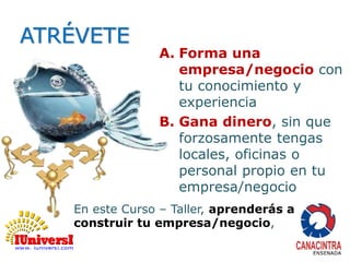 ATRÉVETE 
A. Forma una 
empresa/negocio con 
tu conocimiento y 
experiencia 
B. Gana dinero, sin que 
forzosamente tengas 
locales, oficinas o 
personal propio en tu 
empresa/negocio 
En este Curso – Taller, aprenderás a 
construir tu empresa/negocio, 
 