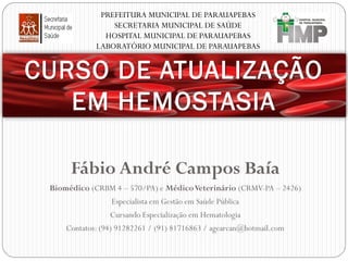 PREFEITURA MUNICIPAL DE PARAUAPEBAS
SECRETARIA MUNICIPAL DE SAÚDE
HOSPITAL MUNICIPAL DE PARAUAPEBAS
LABORATÓRIO MUNICIPAL DE PARAUAPEBAS

CURSO DE ATUALIZAÇÃO
EM HEMOSTASIA
Fábio André Campos Baía
Biomédico (CRBM 4 – 570/PA) e Médico Veterinário (CRMV-PA – 2426)
Especialista em Gestão em Saúde Pública
Cursando Especialização em Hematologia
Contatos: (94) 91282261 / (91) 81716863 / agearcan@hotmail.com

 