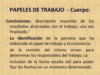 PAPELES DE TRABAJO - Cuerpo:
Conclusiones: descripción resumida de los
resultados alcanzados con el trabajo, una vez
finalizado."
La identificación de la persona que ha
elaborado el papel de trabajo y la constancia
de la revisión del mismo sirven para
determinar los responsables del trabajo. La
inclusión de la fecha resulta útil para poder
fijar los hechos en un momento determinado.
 