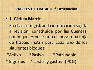 PAPELES DE TRABAJO * Ordenación.
• 1. Cédula Matriz
En ellas se registran la información sujeta
a revisión, constituida por las Cuentas,
por lo que es necesario elaborar una hoja
de trabajo matriz para cada uno de los
siguientes bloques:
*Activo *Pasivo *Patrimonio
* Ingresos * costos y gastos (P&G)
 