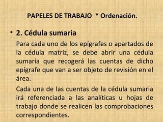 PAPELES DE TRABAJO * Ordenación.
• 2. Cédula sumaria
Para cada uno de los epígrafes o apartados de
la cédula matriz, se debe abrir una cédula
sumaria que recogerá las cuentas de dicho
epígrafe que van a ser objeto de revisión en el
área.
Cada una de las cuentas de la cédula sumaria
irá referenciada a las analíticas u hojas de
trabajo donde se realicen las comprobaciones
correspondientes.
 