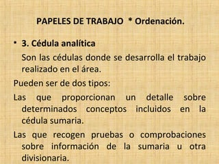 PAPELES DE TRABAJO * Ordenación.
• 3. Cédula analítica
Son las cédulas donde se desarrolla el trabajo
realizado en el área.
Pueden ser de dos tipos:
Las que proporcionan un detalle sobre
determinados conceptos incluidos en la
cédula sumaria.
Las que recogen pruebas o comprobaciones
sobre información de la sumaria u otra
divisionaria.
 