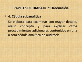 PAPELES DE TRABAJO * Ordenación.
• 4. Cédula subanalítica
Se elabora para examinar con mayor detalle,
algún concepto y para explicar otros
procedimientos adicionales contenidos en una
u otra cédula analítica de auditoría.
 