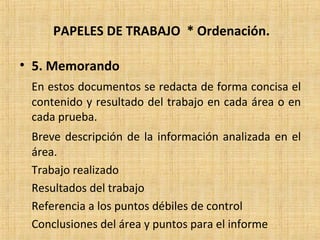 PAPELES DE TRABAJO * Ordenación.
• 5. Memorando
En estos documentos se redacta de forma concisa el
contenido y resultado del trabajo en cada área o en
cada prueba.
Breve descripción de la información analizada en el
área.
Trabajo realizado
Resultados del trabajo
Referencia a los puntos débiles de control
Conclusiones del área y puntos para el informe
 