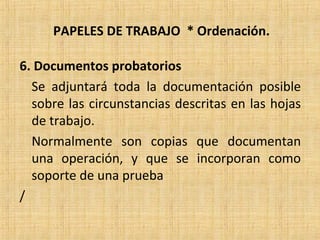 PAPELES DE TRABAJO * Ordenación.
6. Documentos probatorios
Se adjuntará toda la documentación posible
sobre las circunstancias descritas en las hojas
de trabajo.
Normalmente son copias que documentan
una operación, y que se incorporan como
soporte de una prueba
/
 
