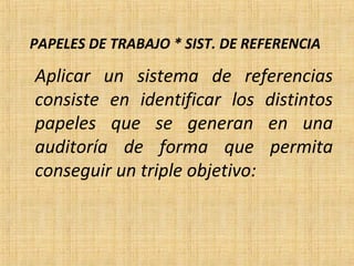 PAPELES DE TRABAJO * SIST. DE REFERENCIA
Aplicar un sistema de referencias
consiste en identificar los distintos
papeles que se generan en una
auditoría de forma que permita
conseguir un triple objetivo:
 