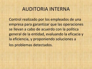 AUDITORIA INTERNA
Control realizado por los empleados de una
empresa para garantizar que las operaciones
se llevan a cabo de acuerdo con la política
general de la entidad, evaluando la eficacia y
la eficiencia, y proponiendo soluciones a
los problemas detectados.
 
