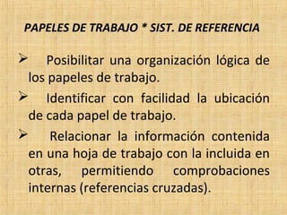 PAPELES DE TRABAJO * SIST. DE REFERENCIA
 Posibilitar una organización lógica de
los papeles de trabajo.
 Identificar con facilidad la ubicación
de cada papel de trabajo.
 Relacionar la información contenida
en una hoja de trabajo con la incluida en
otras, permitiendo comprobaciones
internas (referencias cruzadas).
 