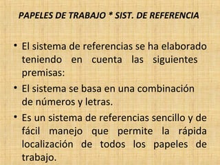PAPELES DE TRABAJO * SIST. DE REFERENCIA
• El sistema de referencias se ha elaborado
teniendo en cuenta las siguientes
premisas:
• El sistema se basa en una combinación
de números y letras.
• Es un sistema de referencias sencillo y de
fácil manejo que permite la rápida
localización de todos los papeles de
trabajo.
 