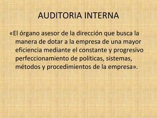 AUDITORIA INTERNA
«El órgano asesor de la dirección que busca la
manera de dotar a la empresa de una mayor
eficiencia mediante el constante y progresivo
perfeccionamiento de políticas, sistemas,
métodos y procedimientos de la empresa».
 