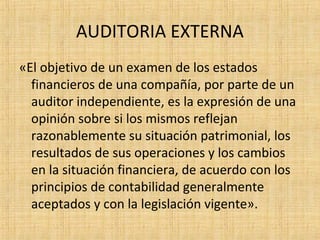 AUDITORIA EXTERNA
«El objetivo de un examen de los estados
financieros de una compañía, por parte de un
auditor independiente, es la expresión de una
opinión sobre si los mismos reflejan
razonablemente su situación patrimonial, los
resultados de sus operaciones y los cambios
en la situación financiera, de acuerdo con los
principios de contabilidad generalmente
aceptados y con la legislación vigente».
 