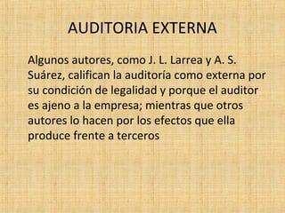 AUDITORIA EXTERNA
Algunos autores, como J. L. Larrea y A. S.
Suárez, califican la auditoría como externa por
su condición de legalidad y porque el auditor
es ajeno a la empresa; mientras que otros
autores lo hacen por los efectos que ella
produce frente a terceros
 