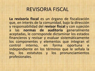 REVISORIA FISCAL
La revisoría fiscal es un órgano de fiscalización
que, en interés de la comunidad, bajo la dirección
y responsabilidad del revisor fiscal y con sujeción
a las normas de auditoría generalmente
aceptadas, le corresponde dictaminar los estados
financieros y revisar y evaluar sistemáticamente
los componentes y elementos que integran el
control interno, en forma oportuna e
independiente en los términos que le señala la
ley, los estatutos y los pronunciamientos
profesionales.
 